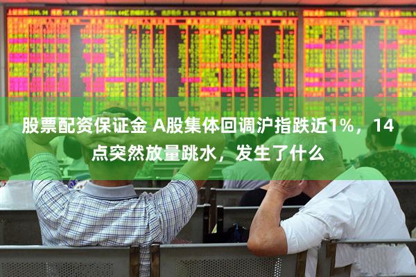 股票配资保证金 A股集体回调沪指跌近1%，14点突然放量跳水，发生了什么
