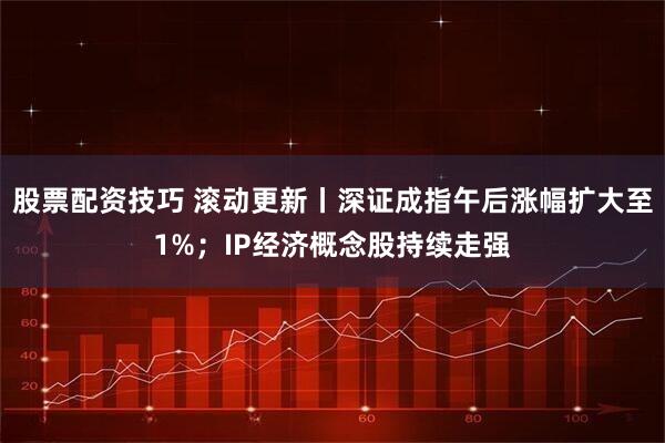 股票配资技巧 滚动更新丨深证成指午后涨幅扩大至1%；IP经济概念股持续走强