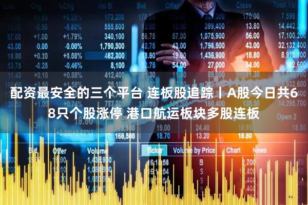 配资最安全的三个平台 连板股追踪丨A股今日共68只个股涨停 港口航运板块多股连板