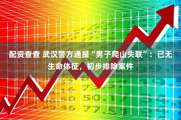 配资查查 武汉警方通报“男子爬山失联”：已无生命体征，初步排除案件