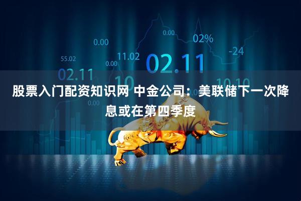 股票入门配资知识网 中金公司：美联储下一次降息或在第四季度
