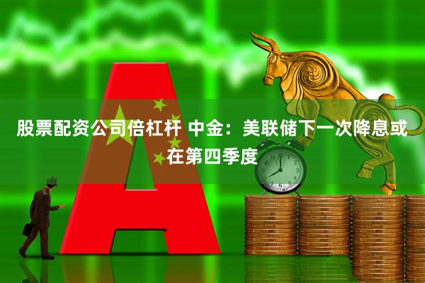 股票配资公司倍杠杆 中金：美联储下一次降息或在第四季度
