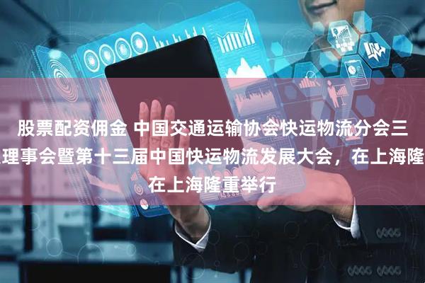 股票配资佣金 中国交通运输协会快运物流分会三届四次理事会暨第十三届中国快运物流发展大会，在上海隆重举行