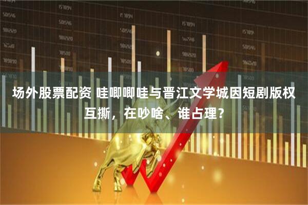 场外股票配资 哇唧唧哇与晋江文学城因短剧版权互撕，在吵啥、谁占理？