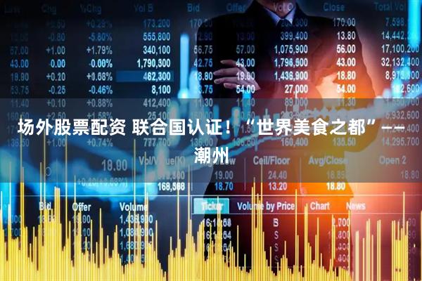 场外股票配资 联合国认证！“世界美食之都”——潮州