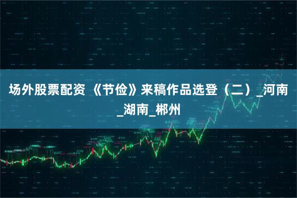 场外股票配资 《节俭》来稿作品选登（二）_河南_湖南_郴州