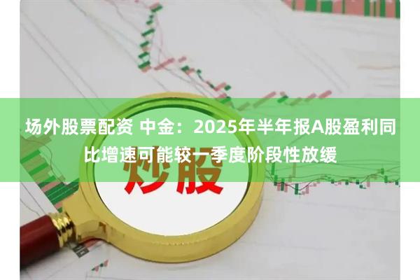 场外股票配资 中金：2025年半年报A股盈利同比增速可能较一季度阶段性放缓