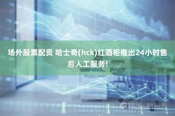 场外股票配资 哈士奇(hck)红酒柜推出24小时售后人工服务!