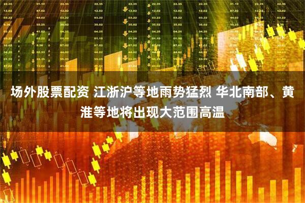 场外股票配资 江浙沪等地雨势猛烈 华北南部、黄淮等地将出现大范围高温