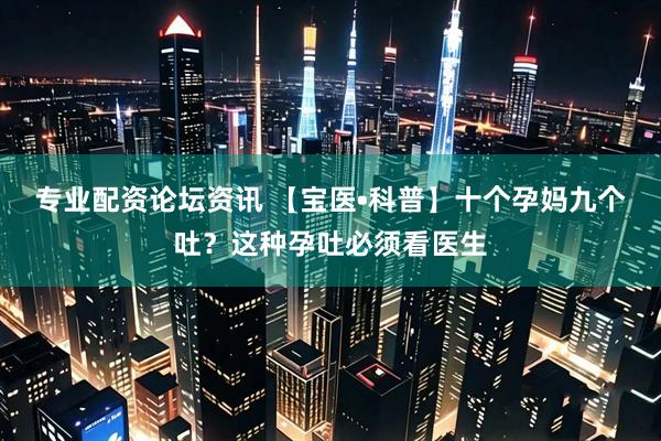 专业配资论坛资讯 【宝医•科普】十个孕妈九个吐？这种孕吐必须看医生