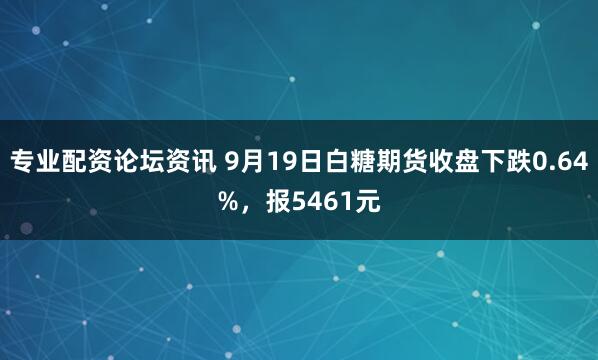 专业配资论坛资讯 9月19日白糖期货收盘下跌0.64%，报5461元