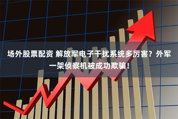 场外股票配资 解放军电子干扰系统多厉害？外军一架侦察机被成功欺骗！