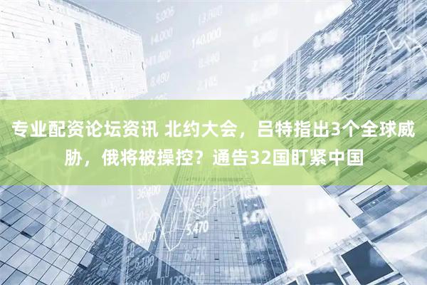 专业配资论坛资讯 北约大会，吕特指出3个全球威胁，俄将被操控？通告32国盯紧中国
