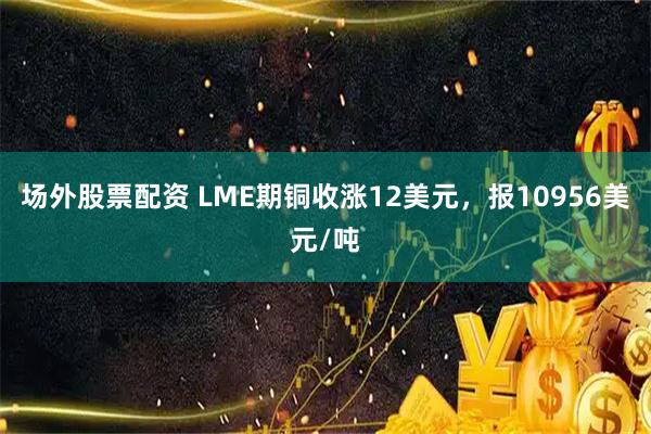 场外股票配资 LME期铜收涨12美元，报10956美元/吨