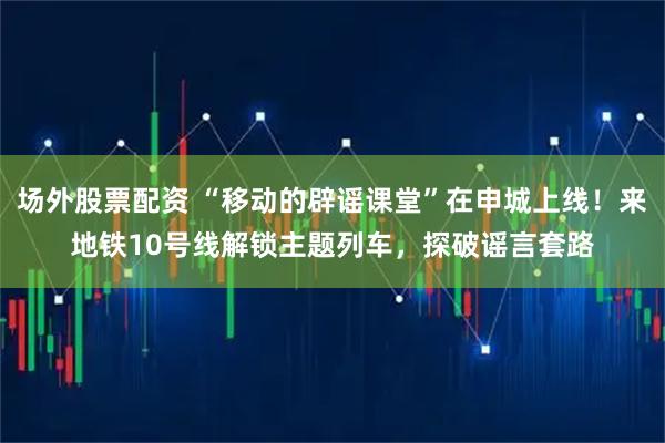 场外股票配资 “移动的辟谣课堂”在申城上线！来地铁10号线解锁主题列车，探破谣言套路