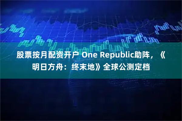 股票按月配资开户 One Republic助阵，《明日方舟：终末地》全球公测定档