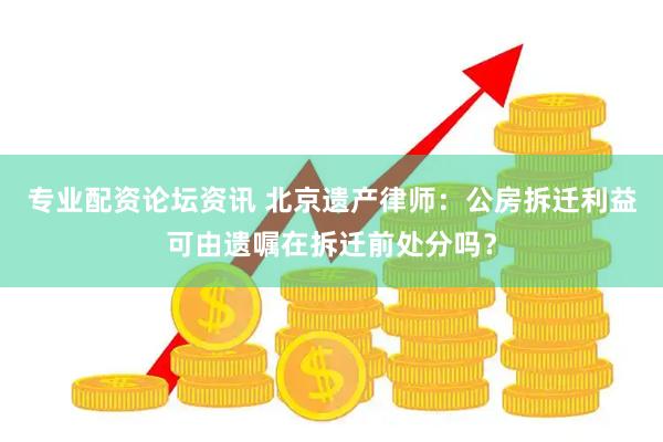 专业配资论坛资讯 北京遗产律师：公房拆迁利益可由遗嘱在拆迁前处分吗？