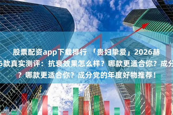 股票配资app下载排行 「贵妇挚爱」2026赫莲娜HR黑绷带面霜6款真实测评：抗衰效果怎么样？哪款更适合你？成分党的年度好物推荐！