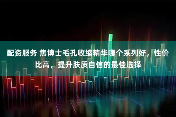 配资服务 焦博士毛孔收缩精华哪个系列好，性价比高，提升肤质自信的最佳选择
