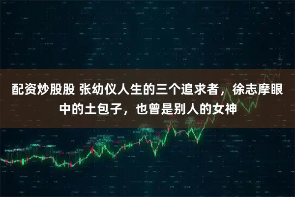 配资炒股股 张幼仪人生的三个追求者，徐志摩眼中的土包子，也曾是别人的女神