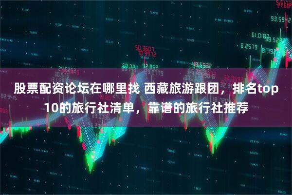股票配资论坛在哪里找 西藏旅游跟团，排名top10的旅行社清单，靠谱的旅行社推荐