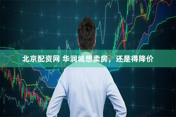 北京配资网 华润城想卖房，还是得降价
