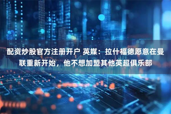 配资炒股官方注册开户 英媒：拉什福德愿意在曼联重新开始，他不想加盟其他英超俱乐部